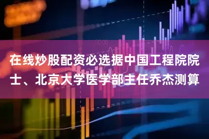 在线炒股配资必选据中国工程院院士、北京大学医学部主任乔杰测算