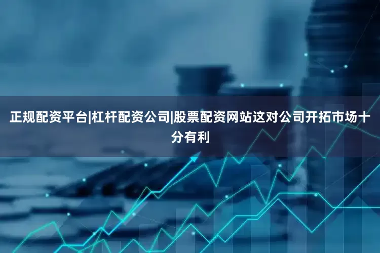 正规配资平台|杠杆配资公司|股票配资网站这对公司开拓市场十分有利