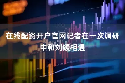 在线配资开户官网记者在一次调研中和刘媛相遇