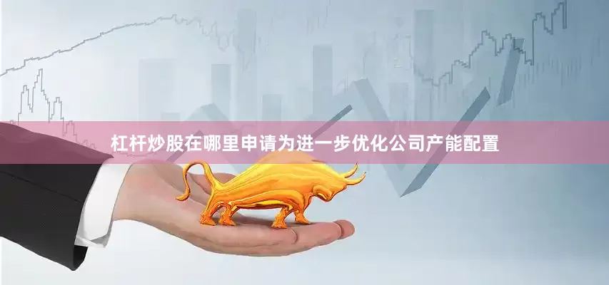 杠杆炒股在哪里申请为进一步优化公司产能配置