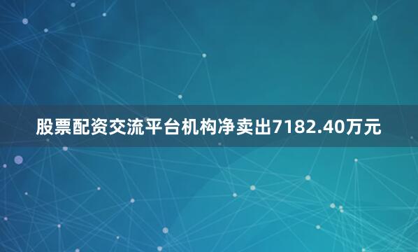 股票配资交流平台机构净卖出7182.40万元