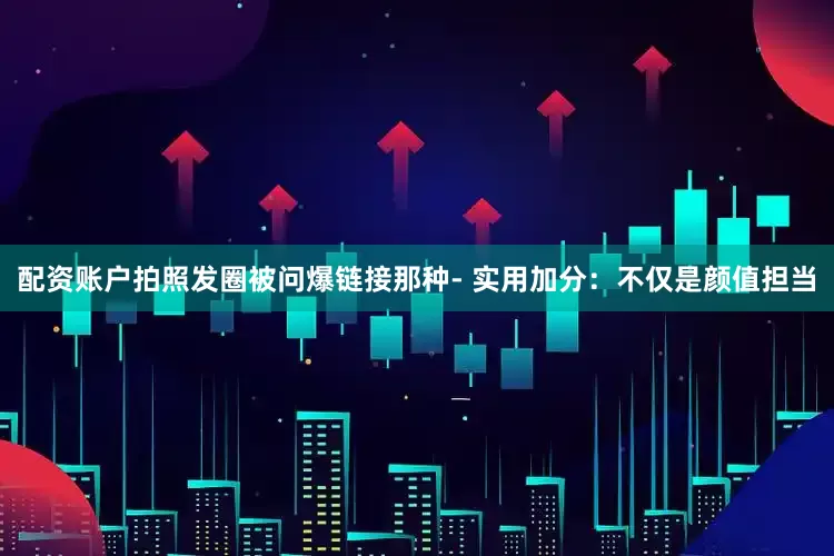 配资账户拍照发圈被问爆链接那种- 实用加分：不仅是颜值担当