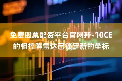 免费股票配资平台官网歼-10CE的相控阵雷达已锁定新的坐标