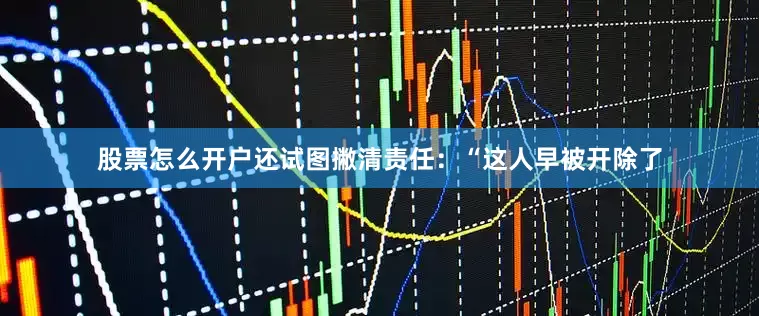 股票怎么开户还试图撇清责任：“这人早被开除了