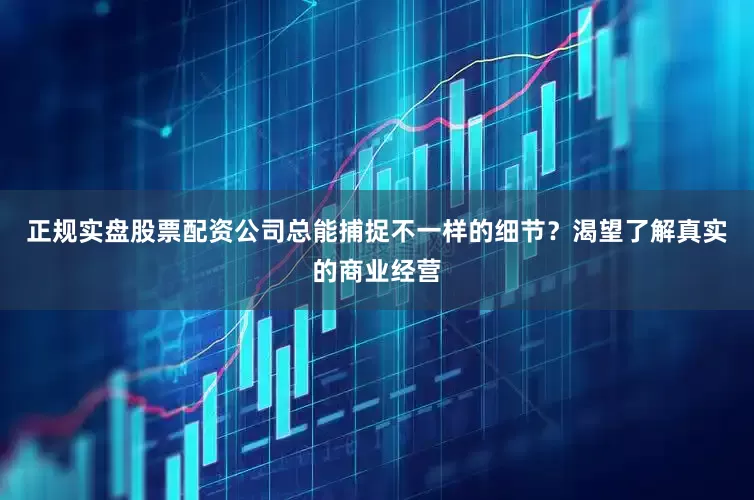 正规实盘股票配资公司总能捕捉不一样的细节？渴望了解真实的商业经营