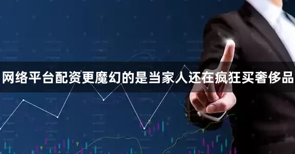 网络平台配资更魔幻的是当家人还在疯狂买奢侈品