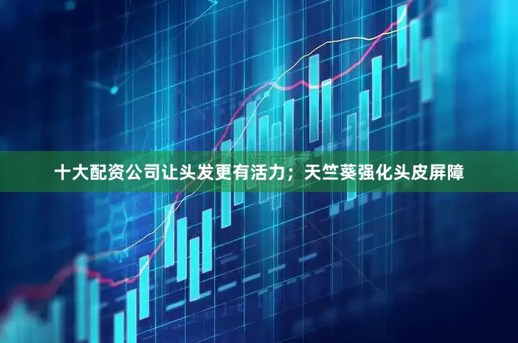 十大配资公司让头发更有活力；天竺葵强化头皮屏障