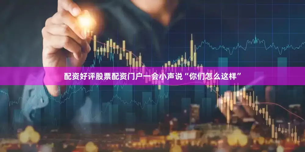 配资好评股票配资门户一会小声说“你们怎么这样”